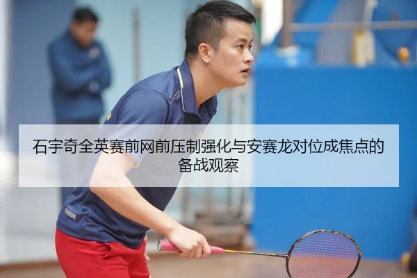 石宇奇全英赛前网前压制强化与安赛龙对位成焦点的备战观察